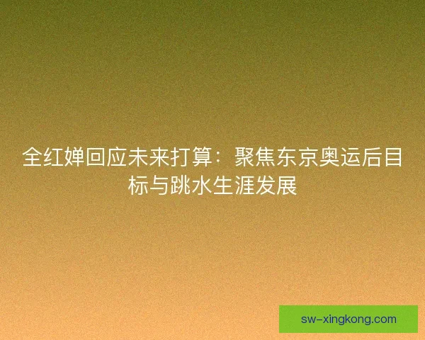 全红婵回应未来打算:聚焦东京奥运后目标与跳水生涯发展 全红婵回应未来打算:聚焦东京奥运后目标与跳水生涯发展