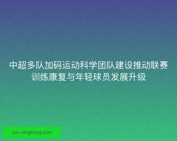 中超多队加码运动科学团队建设推动联赛训练康复与年轻球员发展升级
