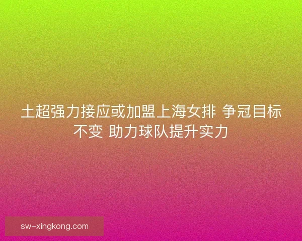 土超强力接应或加盟上海女排 争冠目标不变 助力球队提升实力 土超强力接应或加盟上海女排 争冠目标不变 助力球队提升实力