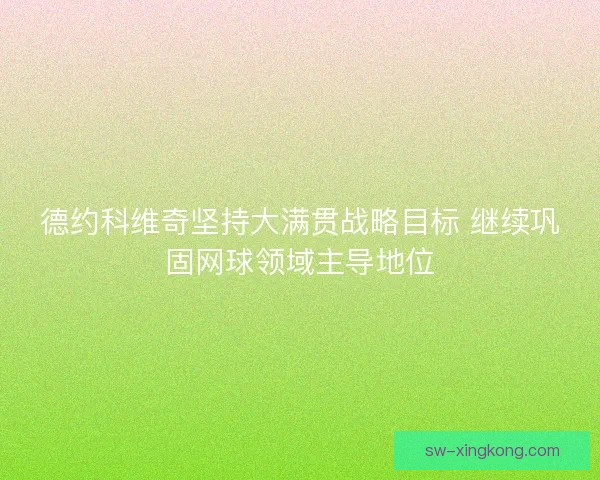 德约科维奇坚持大满贯战略目标 继续巩固网球领域主导地位 德约科维奇坚持大满贯战略目标 继续巩固网球领域主导地位