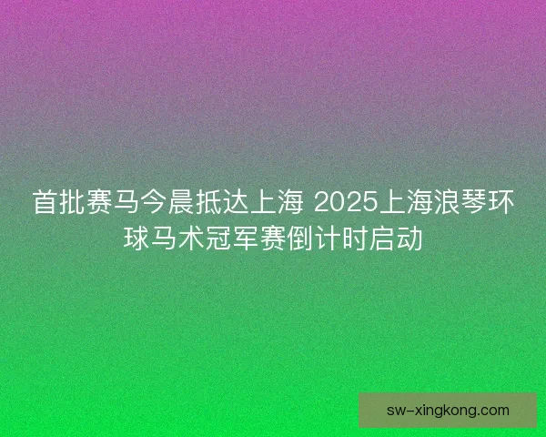 首批赛马今晨抵达上海 2025上海浪琴环球马术冠军赛倒计时启动 首批赛马今晨抵达上海 2025上海浪琴环球马术冠军赛倒计时启动