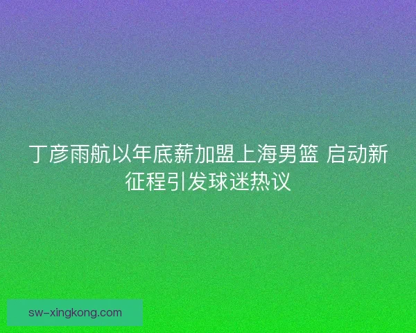 丁彦雨航以年底薪加盟上海男篮 启动新征程引发球迷热议