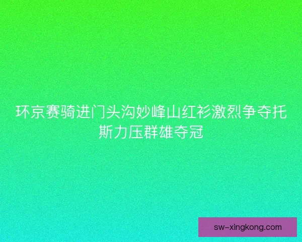 环京赛骑进门头沟妙峰山红衫激烈争夺托斯力压群雄夺冠