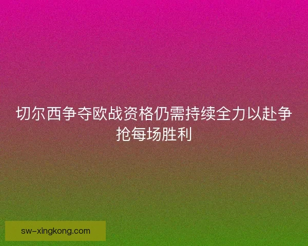 切尔西争夺欧战资格仍需持续全力以赴争抢每场胜利 切尔西争夺欧战资格仍需持续全力以赴争抢每场胜利