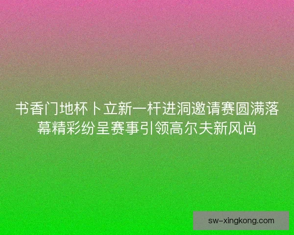 书香门地杯卜立新一杆进洞邀请赛圆满落幕精彩纷呈赛事引领高尔夫新风尚 书香门地杯卜立新一杆进洞邀请赛圆满落幕精彩纷呈赛事引领高尔夫新风尚